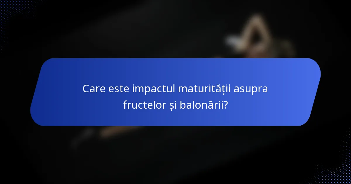 Care este impactul maturității asupra fructelor și balonării?