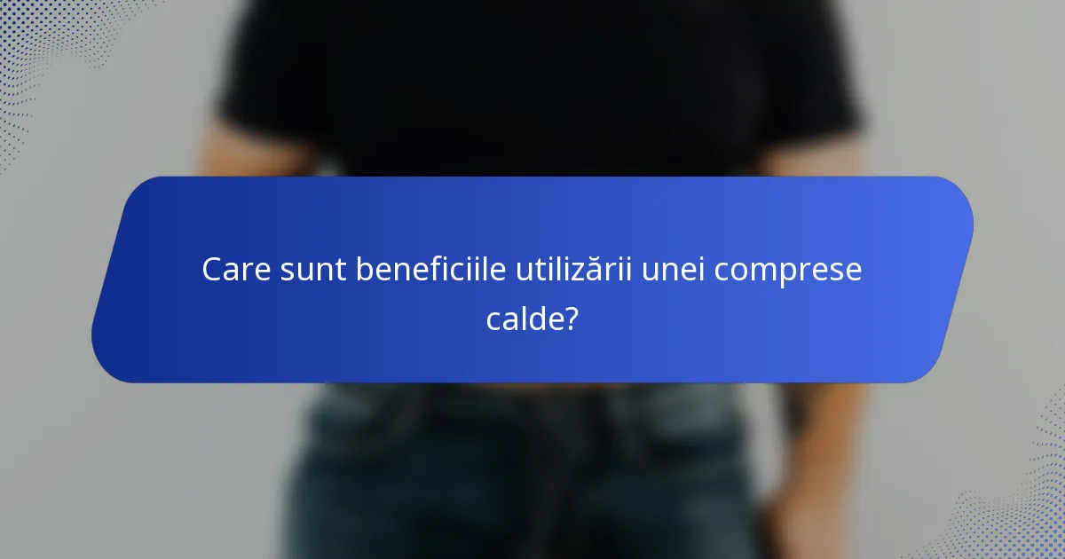 Care sunt beneficiile utilizării unei comprese calde?
