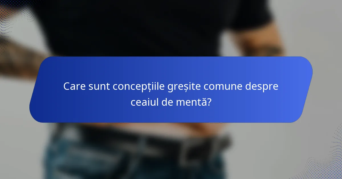 Care sunt concepțiile greșite comune despre ceaiul de mentă?