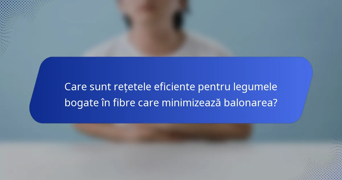 Care sunt rețetele eficiente pentru legumele bogate în fibre care minimizează balonarea?