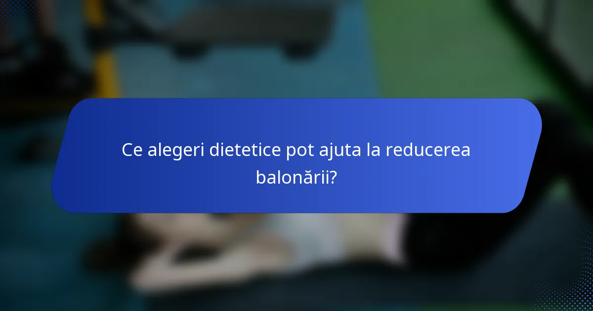 Ce alegeri dietetice pot ajuta la reducerea balonării?