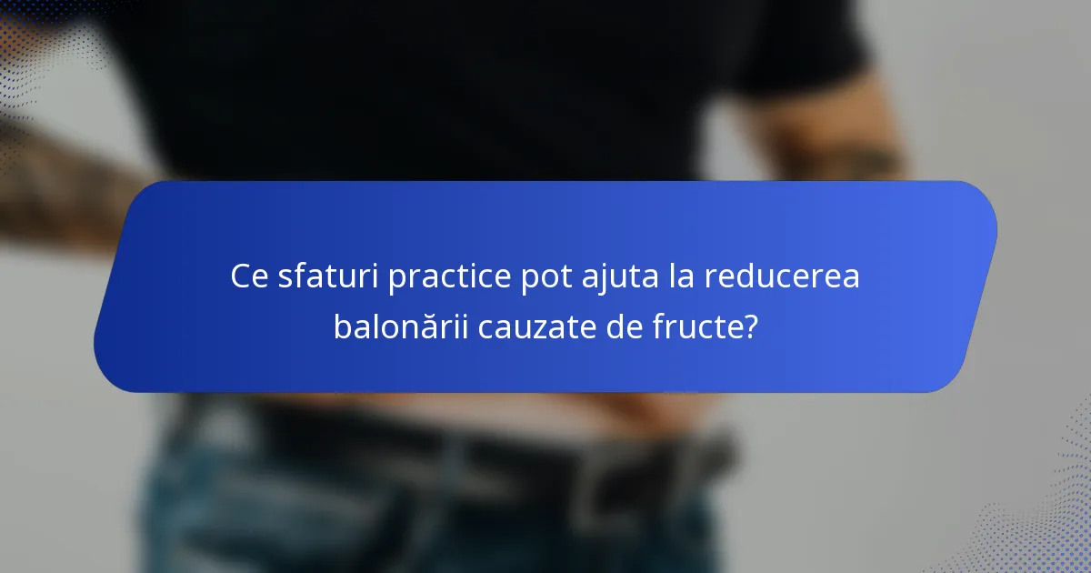 Ce sfaturi practice pot ajuta la reducerea balonării cauzate de fructe?
