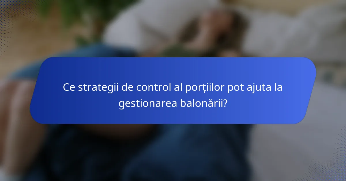 Ce strategii de control al porțiilor pot ajuta la gestionarea balonării?