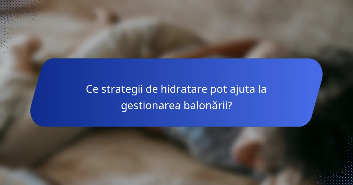 Ce strategii de hidratare pot ajuta la gestionarea balonării?