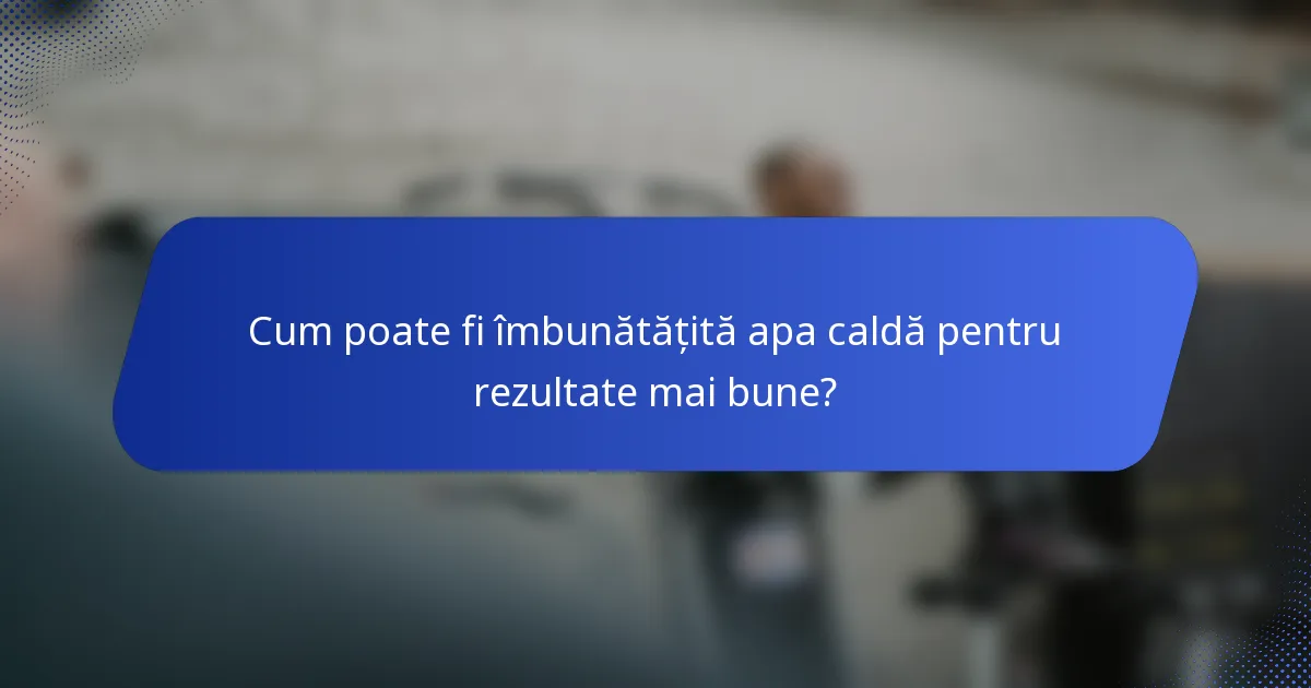 Cum poate fi îmbunătățită apa caldă pentru rezultate mai bune?
