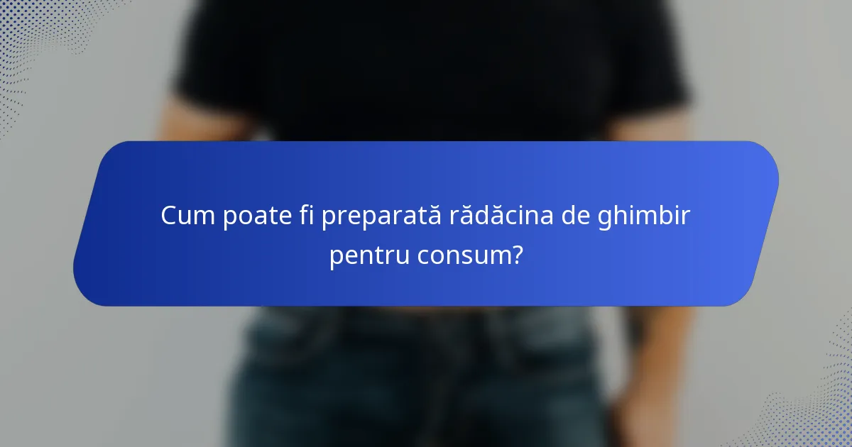 Cum poate fi preparată rădăcina de ghimbir pentru consum?