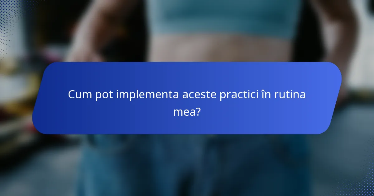 Cum pot implementa aceste practici în rutina mea?