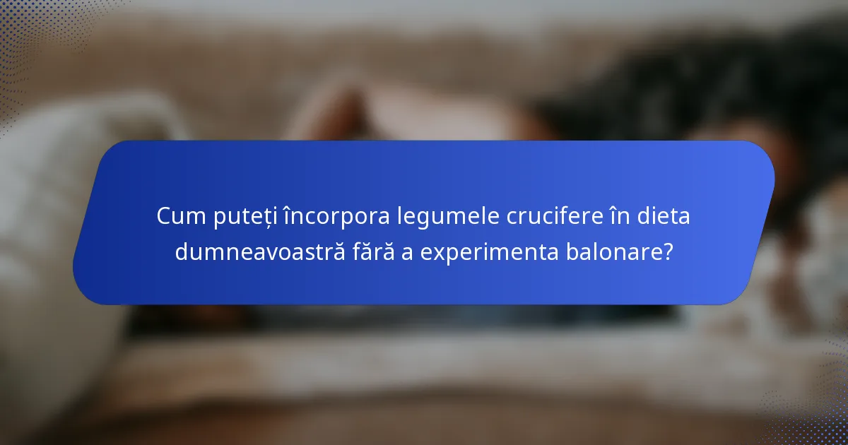 Cum puteți încorpora legumele crucifere în dieta dumneavoastră fără a experimenta balonare?