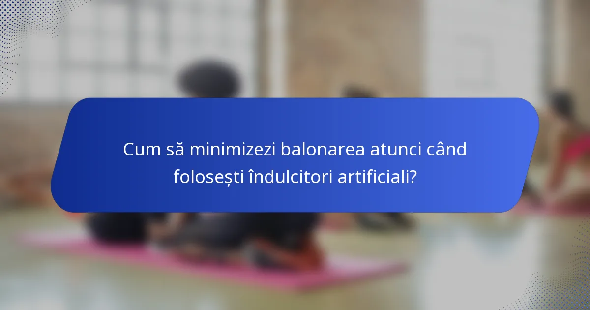 Cum să minimizezi balonarea atunci când folosești îndulcitori artificiali?